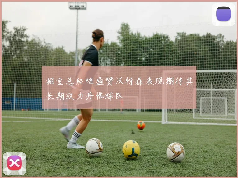 掘金总经理盛赞沃特森表现期待其长期效力丹佛球队
