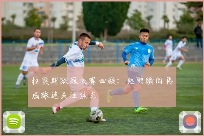 拉莫斯欧冠决赛回顾：经典瞬间再成球迷关注焦点