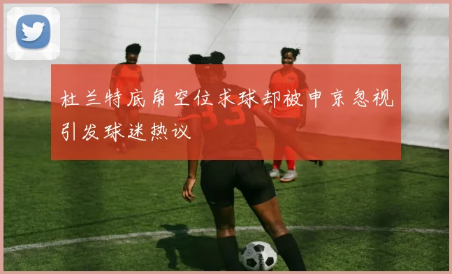 杜兰特底角空位求球却被申京忽视引发球迷热议