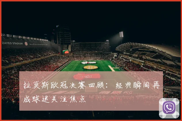 拉莫斯欧冠决赛回顾:经典瞬间再成球迷关注焦点