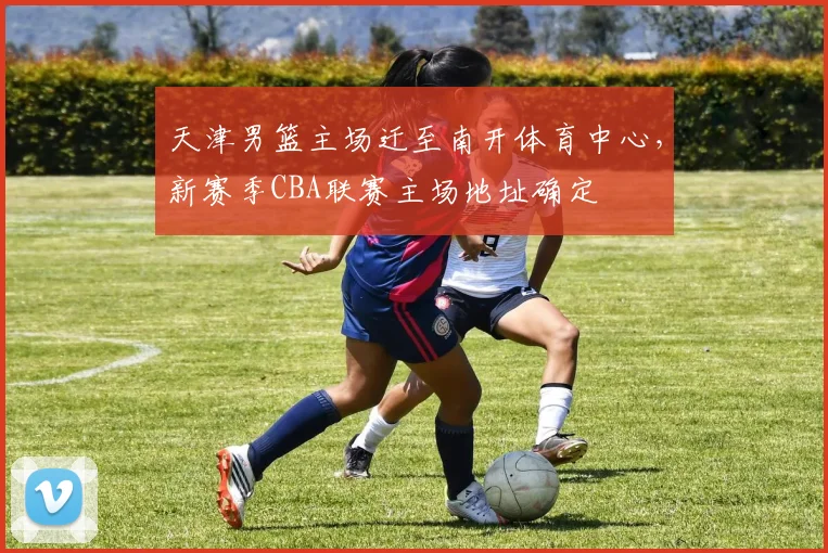天津男篮主场迁至南开体育中心，新赛季CBA联赛主场地址确定