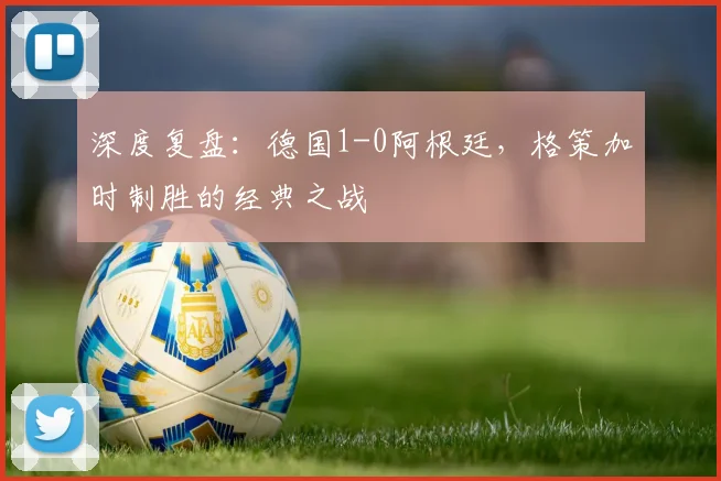 深度复盘：德国1-0阿根廷，格策加时制胜的经典之战