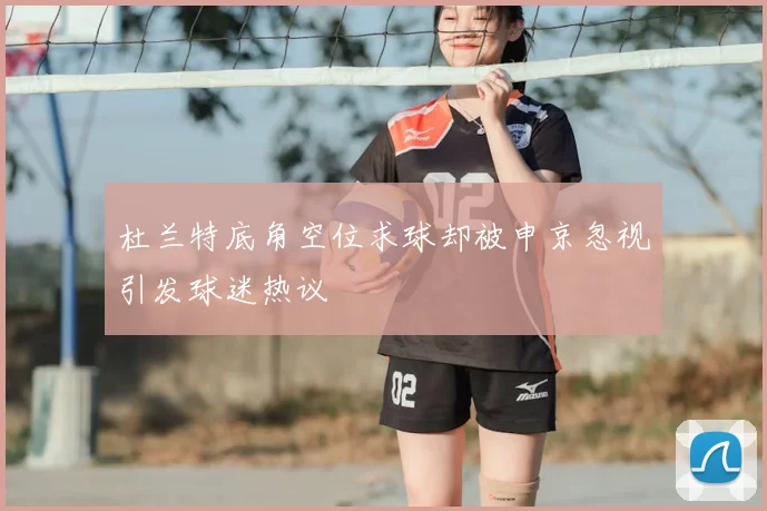 杜兰特底角空位求球却被申京忽视引发球迷热议