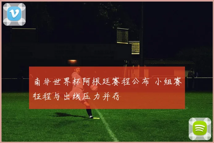南非世界杯阿根廷赛程公布 小组赛征程与出线压力并存