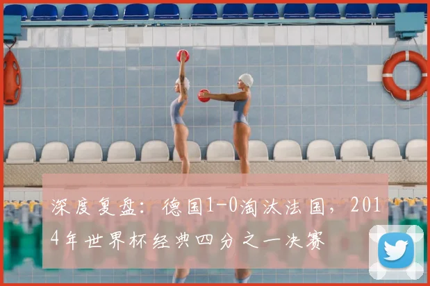 深度复盘:德国1-0淘汰法国,2014年世界杯经典四分之一决赛