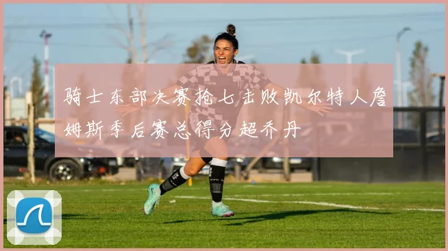 骑士东部决赛抢七击败凯尔特人詹姆斯季后赛总得分超乔丹