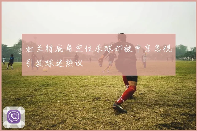 杜兰特底角空位求球却被申京忽视引发球迷热议