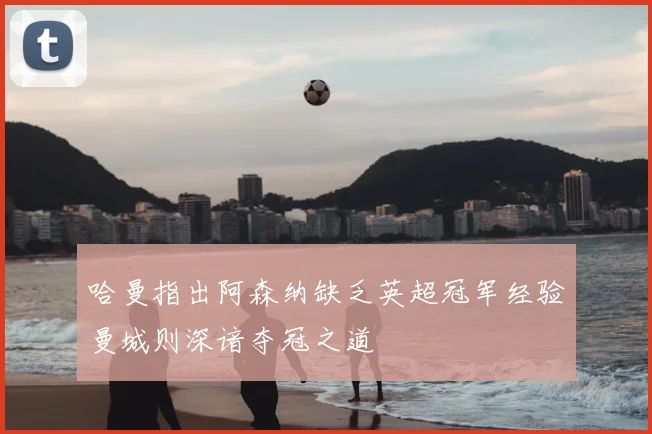 哈曼指出阿森纳缺乏英超冠军经验曼城则深谙夺冠之道