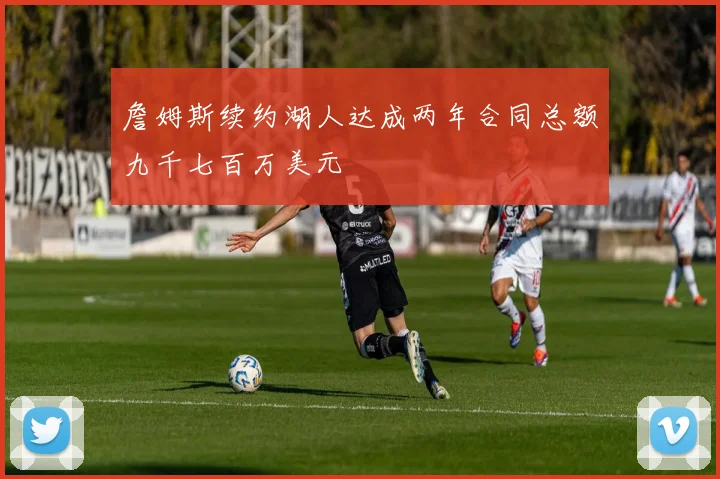 詹姆斯续约湖人达成两年合同总额九千七百万美元