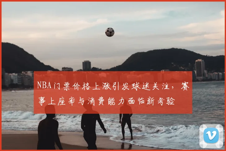 NBA门票价格上涨引发球迷关注，赛事上座率与消费能力面临新考验