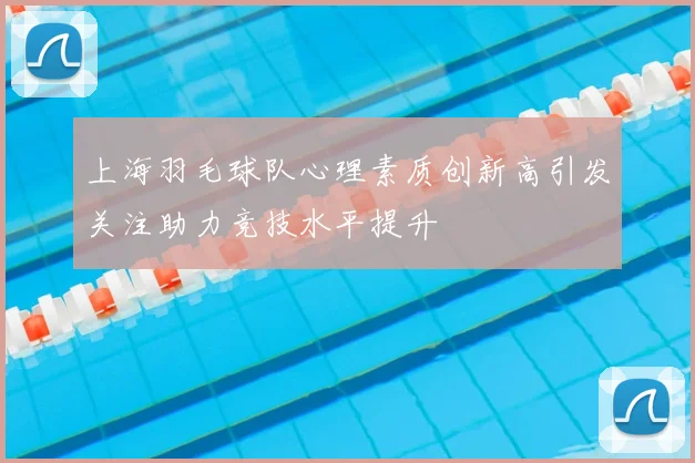 上海羽毛球队心理素质创新高引发关注助力竞技水平提升
