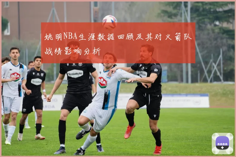 姚明NBA生涯数据回顾及其对火箭队战绩影响分析