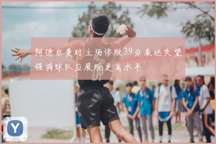 阿德尔曼对主场惨败39分表达失望强调球队应展现更高水平