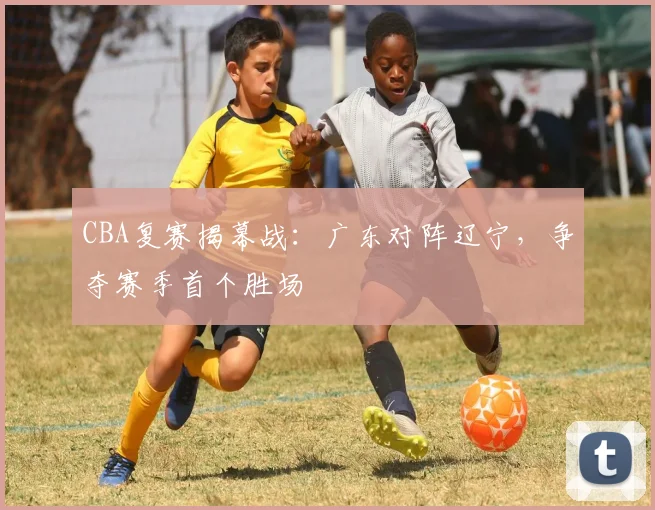 CBA复赛揭幕战：广东对阵辽宁，争夺赛季首个胜场
