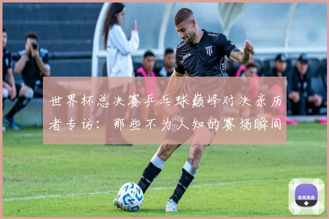 世界杯总决赛乒乓球巅峰对决亲历者专访：那些不为人知的赛场瞬间