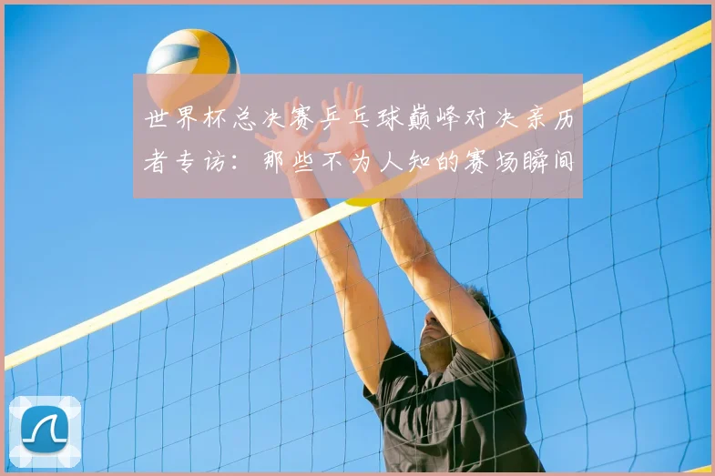 世界杯总决赛乒乓球巅峰对决亲历者专访:那些不为人知的赛场瞬间