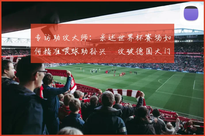 专访助攻大师:亲述世界杯赛场如何精准喂球助孙兴慜攻破德国大门