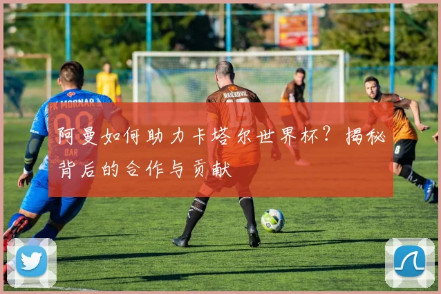 阿曼如何助力卡塔尔世界杯？揭秘背后的合作与贡献