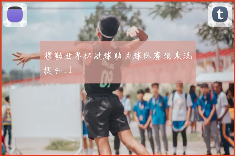 穆勒世界杯进球助力球队赛场表现提升_1