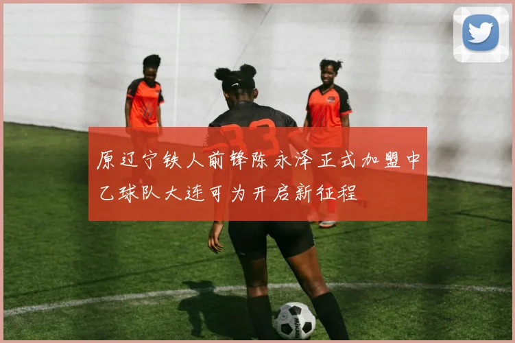 原辽宁铁人前锋陈永泽正式加盟中乙球队大连可为开启新征程