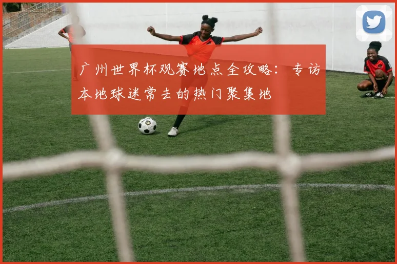 广州世界杯观赛地点全攻略：专访本地球迷常去的热门聚集地