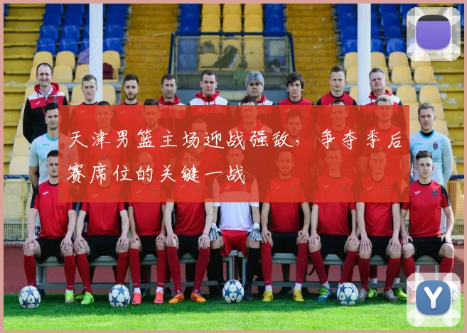 天津男篮主场迎战强敌，争夺季后赛席位的关键一战