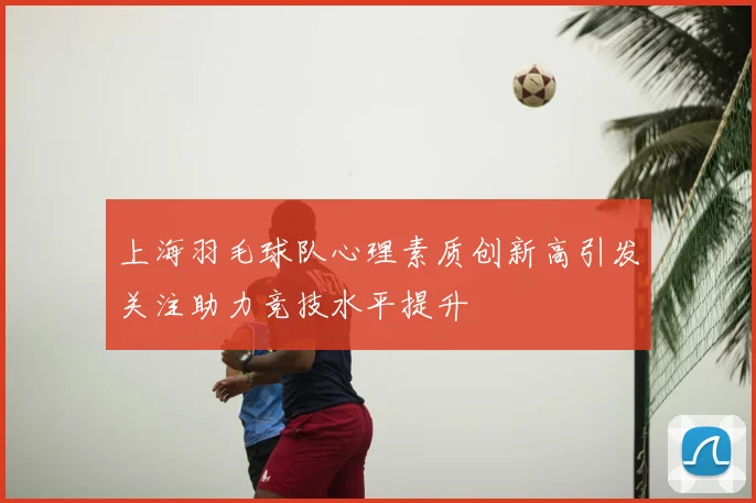 上海羽毛球队心理素质创新高引发关注助力竞技水平提升