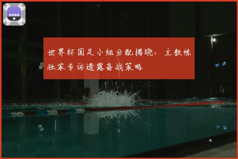 世界杯国足小组分配揭晓，主教练独家专访透露备战策略
