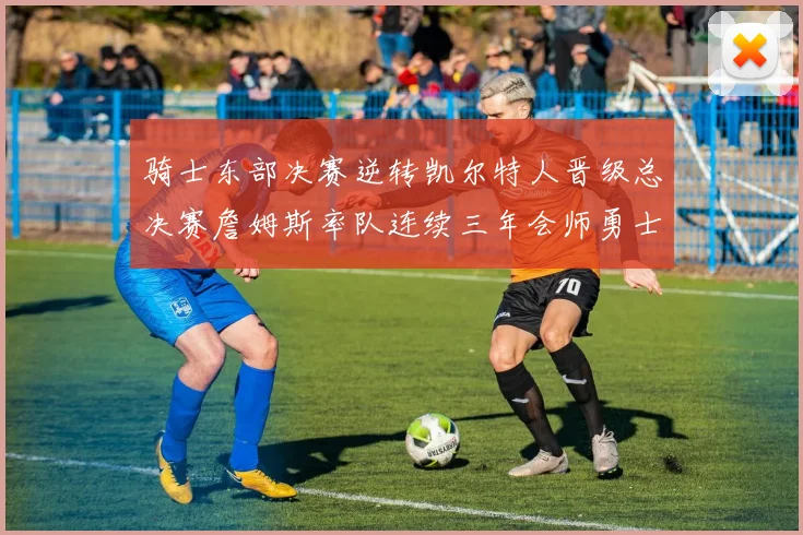 骑士东部决赛逆转凯尔特人晋级总决赛詹姆斯率队连续三年会师勇士