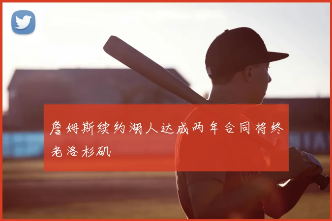 詹姆斯续约湖人达成两年合同将终老洛杉矶