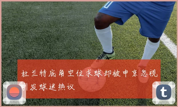 杜兰特底角空位求球却被申京忽视引发球迷热议