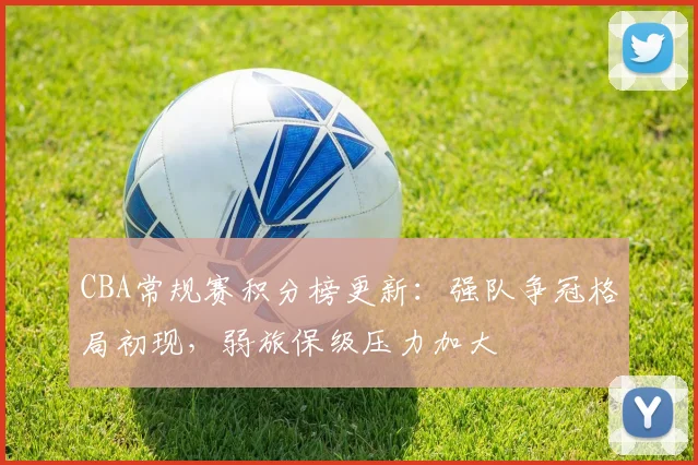 CBA常规赛积分榜更新:强队争冠格局初现,弱旅保级压力加大
