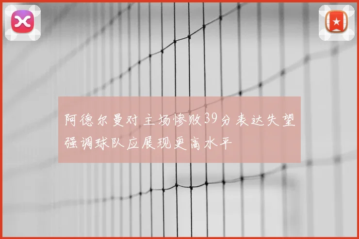阿德尔曼对主场惨败39分表达失望强调球队应展现更高水平