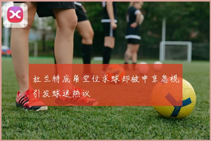 杜兰特底角空位求球却被申京忽视引发球迷热议