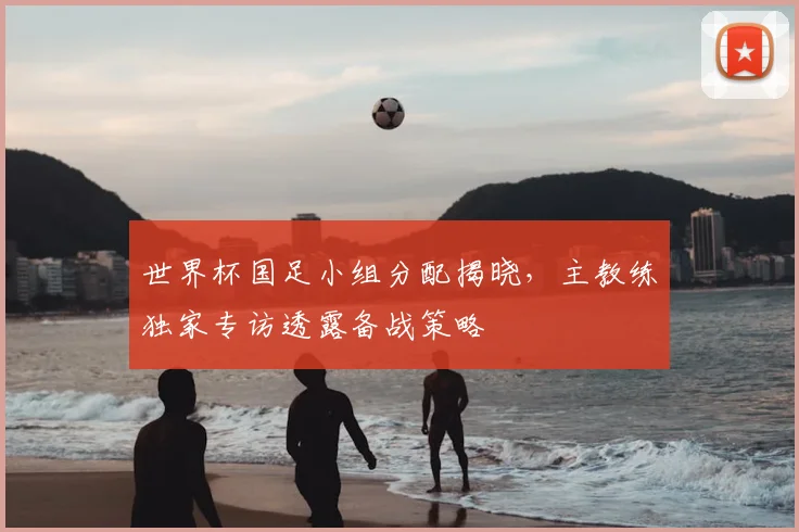 世界杯国足小组分配揭晓,主教练独家专访透露备战策略