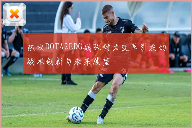 热议DOTA2EDG战队耐力变革引发的战术创新与未来展望