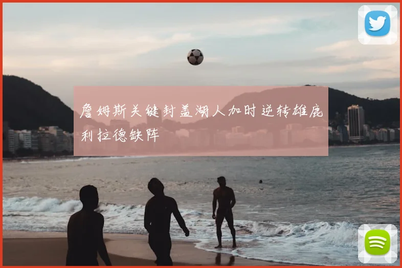 詹姆斯关键封盖湖人加时逆转雄鹿利拉德缺阵