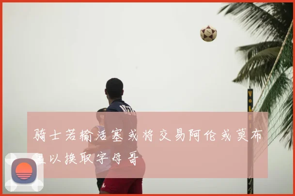 骑士若输活塞或将交易阿伦或莫布里以换取字母哥