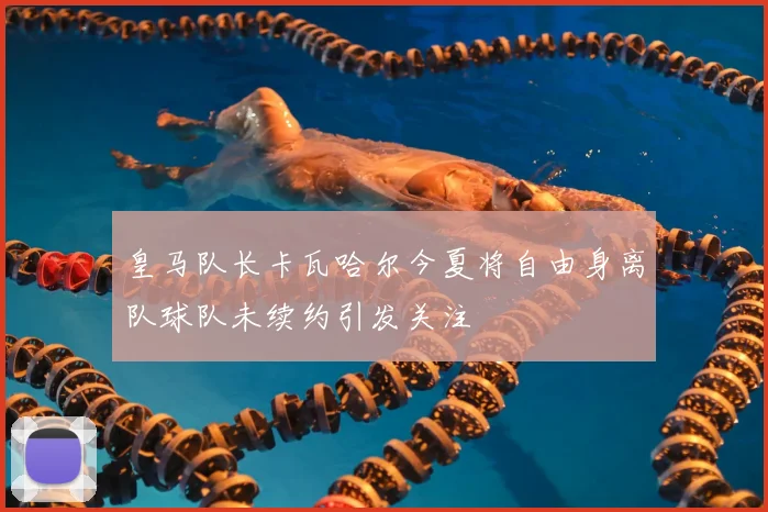 皇马队长卡瓦哈尔今夏将自由身离队球队未续约引发关注