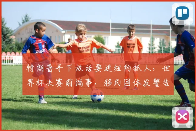 特朗普手下放话要进纽约抓人，世界杯决赛前搞事，移民团体发警告
