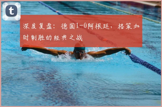 深度复盘：德国1-0阿根廷，格策加时制胜的经典之战