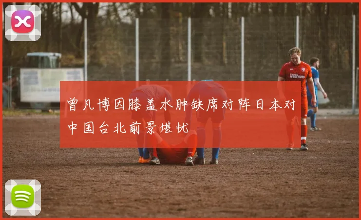 曾凡博因膝盖水肿缺席对阵日本对中国台北前景堪忧