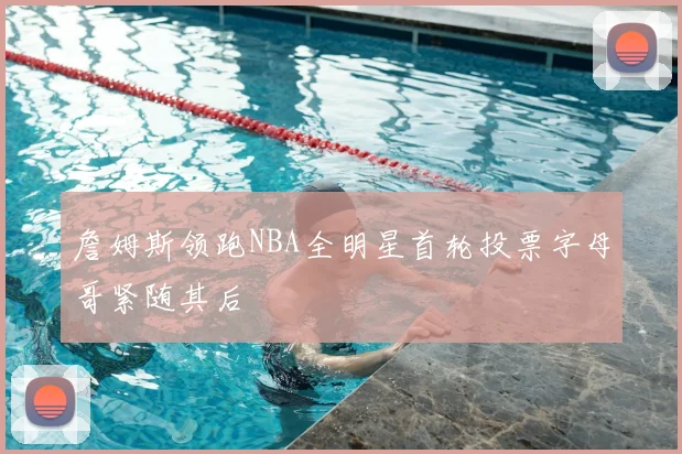 詹姆斯领跑NBA全明星首轮投票字母哥紧随其后