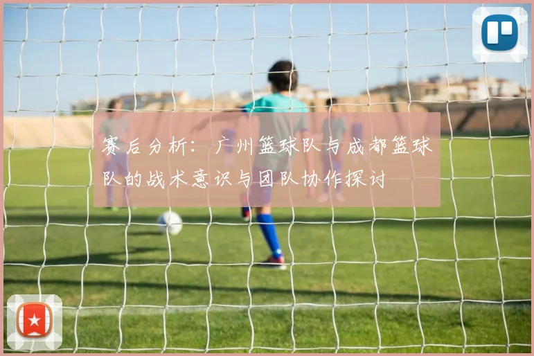 赛后分析：广州篮球队与成都篮球队的战术意识与团队协作探讨