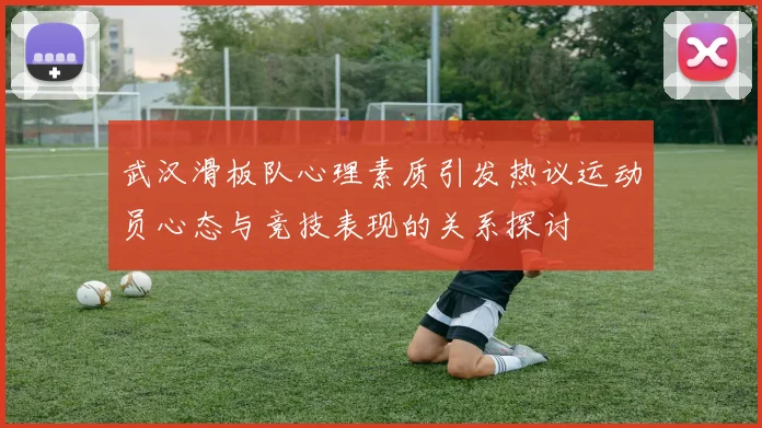 武汉滑板队心理素质引发热议运动员心态与竞技表现的关系探讨