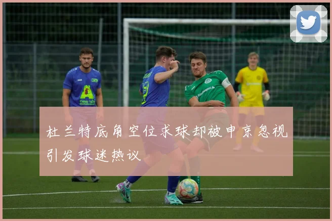 杜兰特底角空位求球却被申京忽视引发球迷热议