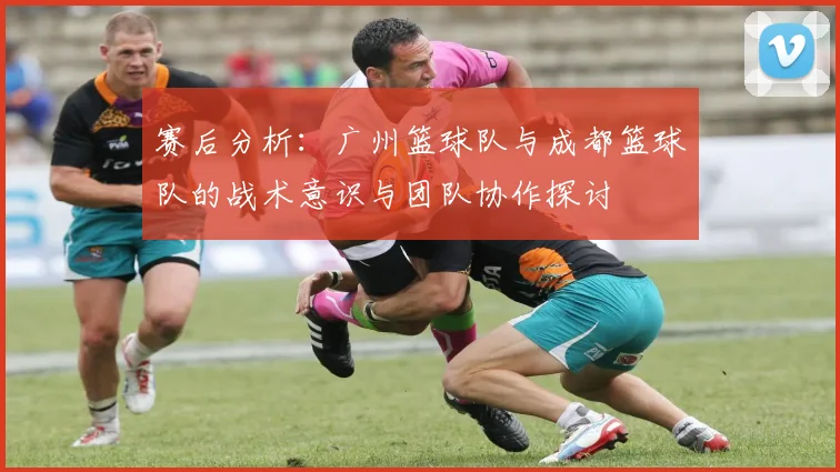 赛后分析:广州篮球队与成都篮球队的战术意识与团队协作探讨