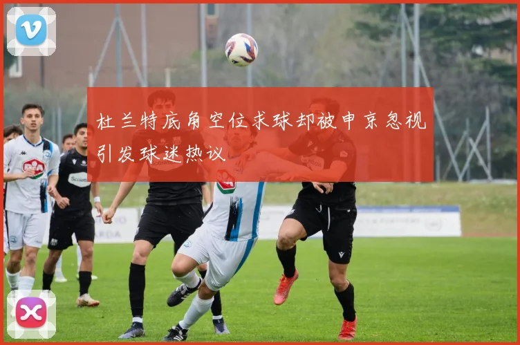 杜兰特底角空位求球却被申京忽视引发球迷热议