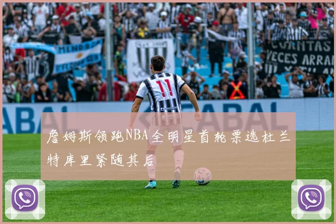 詹姆斯领跑NBA全明星首轮票选杜兰特库里紧随其后