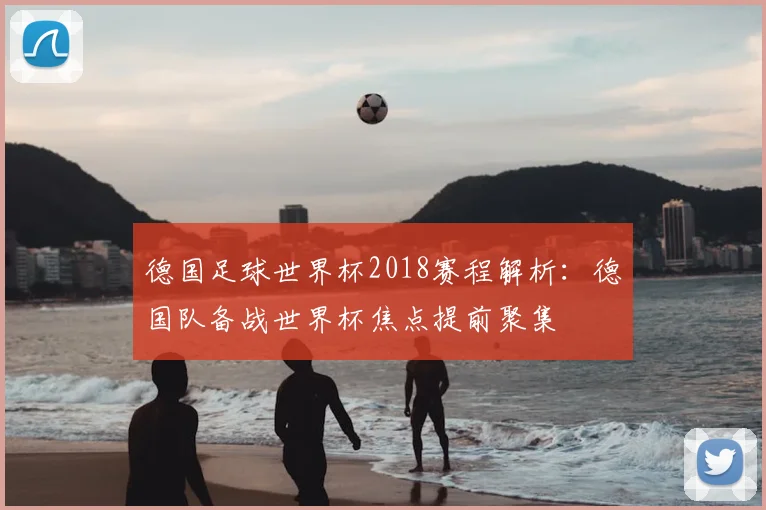 德国足球世界杯2018赛程解析：德国队备战世界杯焦点提前聚集